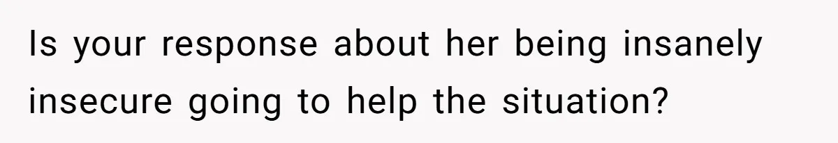 Is your response about her being insanely insecure going to help the situation?