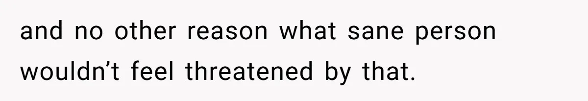 and no other reason what sane person wouldn’t feel threatened by that.