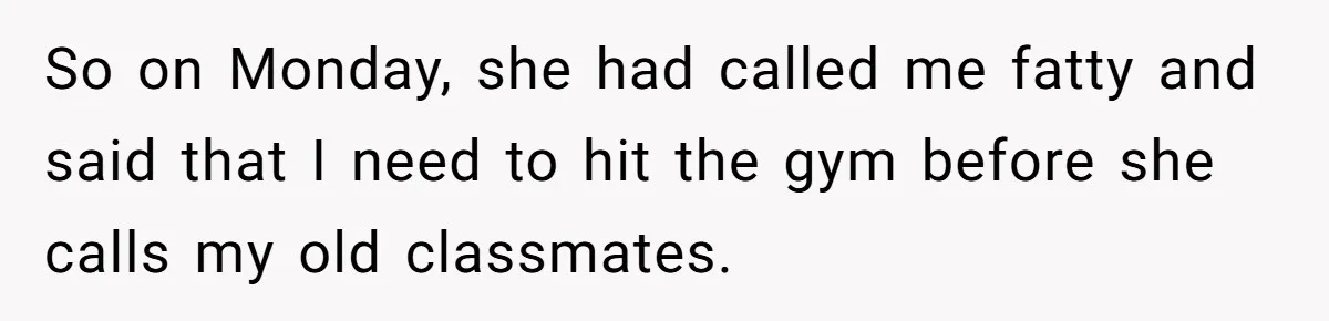 So on Monday, she had called me fatty and said that I need to hit the gym before she calls my old classmates.