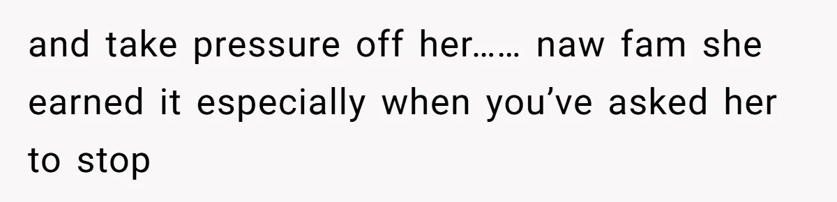 and take pressure off her…… naw fam she earned it especially when you’ve asked her to stop