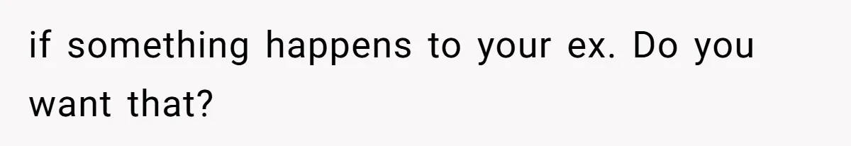 if something happens to your ex. Do you want that?