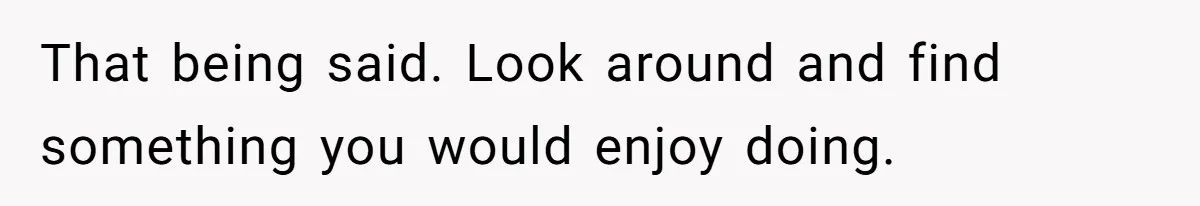 That being said. Look around and find something you would enjoy doing.