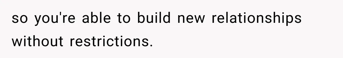 so you're able to build new relationships without restrictions.