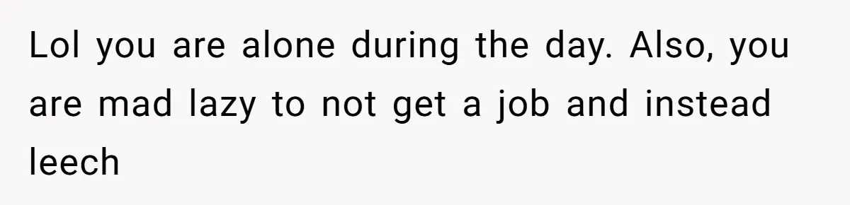 Lol you are alone during the day. Also, you are mad lazy to not get a job and instead leech