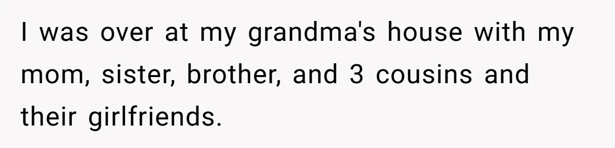 I was over at my grandma's house with my mom, sister, brother, and 3 cousins and their girlfriends.