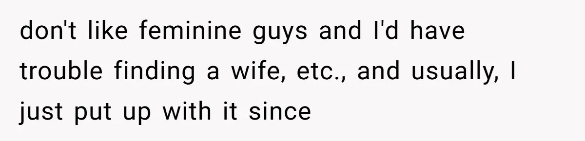 don't like feminine guys and I'd have trouble finding a wife, etc., and usually, I just put up with it since