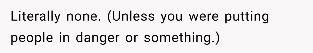 Literally none. (Unless you were putting people in danger or something.)