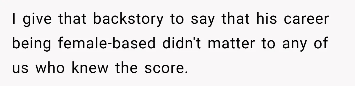 I give that backstory to say that his career being female-based didn't matter to any of us who knew the score.