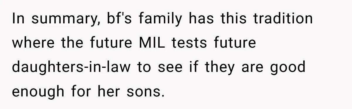 Woman Refuses Boyfriend’s Family Tradition Where Future Daughters-In-Law Must Pass A “Wife Test” In summary, bf's family has this tradition where the future MIL tests future daughters-in-law to see if they are good enough for her sons.