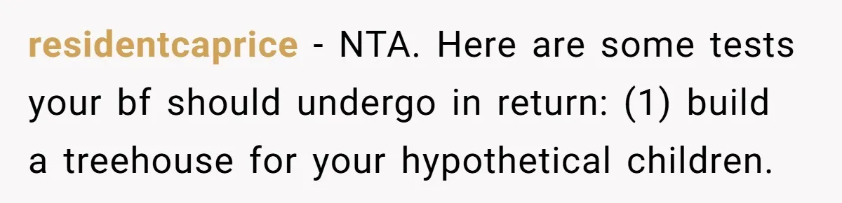 Woman Refuses Boyfriend’s Family Tradition Where Future Daughters-In-Law Must Pass A “Wife Test” residentcaprice − NTA. Here are some tests your bf should undergo in return: (1) build a treehouse for your hypothetical children.