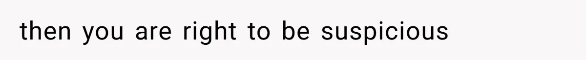 then you are right to be suspicious