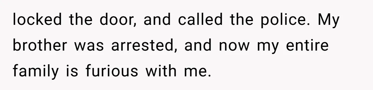 locked the door, and called the police. My brother was arrested, and now my entire family is furious with me.