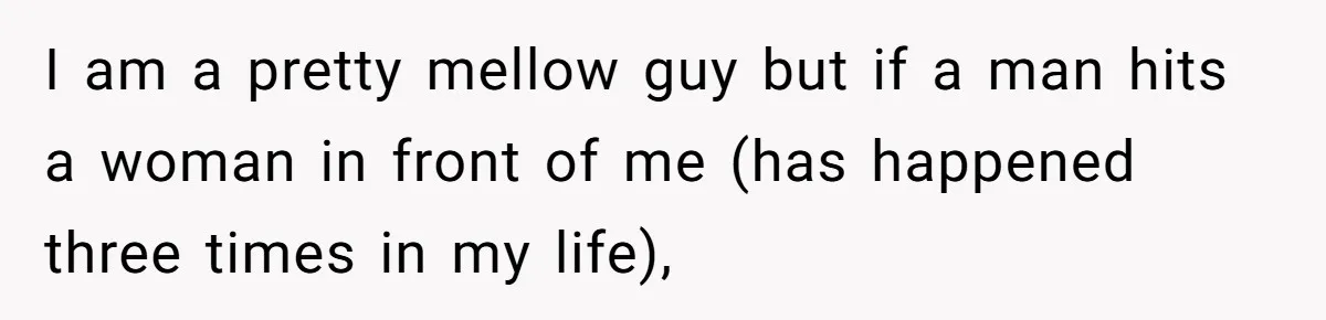 I am a pretty mellow guy but if a man hits a woman in front of me (has happened three times in my life),