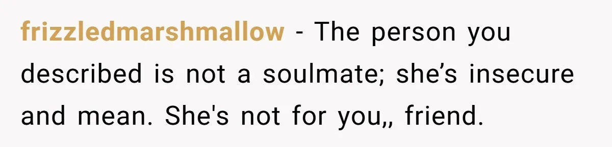 Man Thought He Married His Soulmate, Now Her Rules Make Him Question Everything frizzledmarshmallow − The person you described is not a soulmate; she’s insecure and mean. She's not for you,, friend.