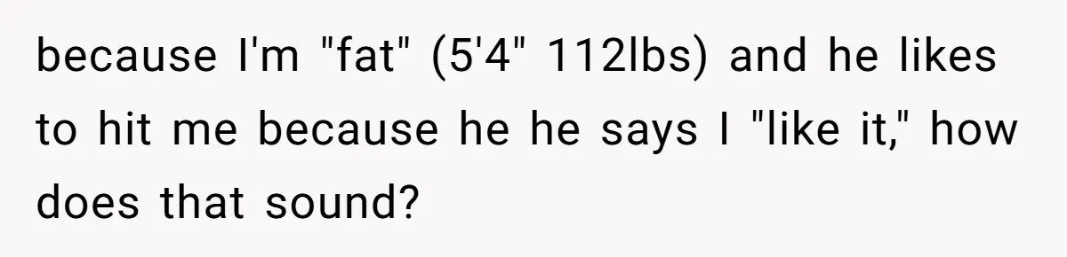 Man Thought He Married His Soulmate, Now Her Rules Make Him Question Everything because I'm "fat" (5'4" 112lbs) and he likes to hit me because he he says I "like it," how does that sound?