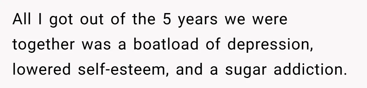 Man Thought He Married His Soulmate, Now Her Rules Make Him Question Everything All I got out of the 5 years we were together was a boatload of depression, lowered self-esteem, and a sugar addiction.