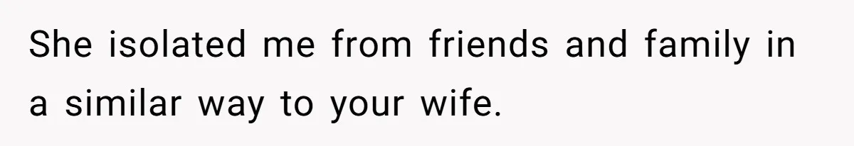 Man Thought He Married His Soulmate, Now Her Rules Make Him Question Everything She isolated me from friends and family in a similar way to your wife.