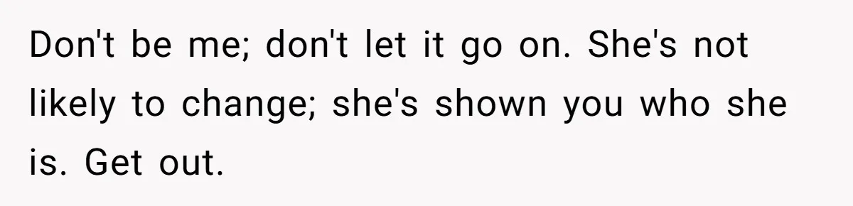 Man Thought He Married His Soulmate, Now Her Rules Make Him Question Everything Don't be me; don't let it go on. She's not likely to change; she's shown you who she is. Get out.