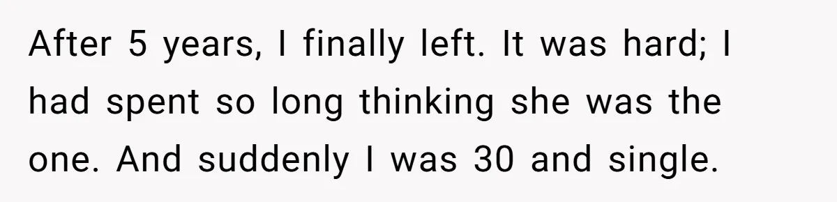 Man Thought He Married His Soulmate, Now Her Rules Make Him Question Everything After 5 years, I finally left. It was hard; I had spent so long thinking she was the one. And suddenly I was 30 and single.