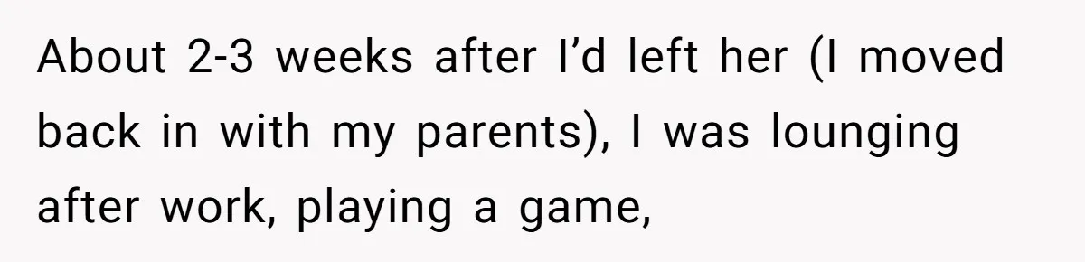 Man Thought He Married His Soulmate, Now Her Rules Make Him Question Everything About 2-3 weeks after I’d left her (I moved back in with my parents), I was lounging after work, playing a game,