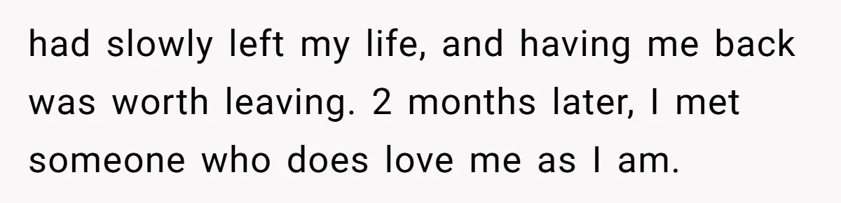 Man Thought He Married His Soulmate, Now Her Rules Make Him Question Everything had slowly left my life, and having me back was worth leaving. 2 months later, I met someone who does love me as I am.