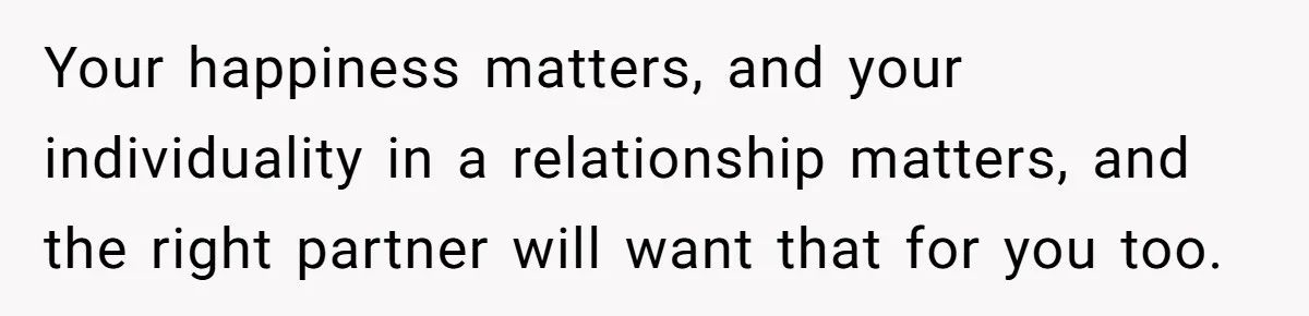 Man Thought He Married His Soulmate, Now Her Rules Make Him Question Everything Your happiness matters, and your individuality in a relationship matters, and the right partner will want that for you too.