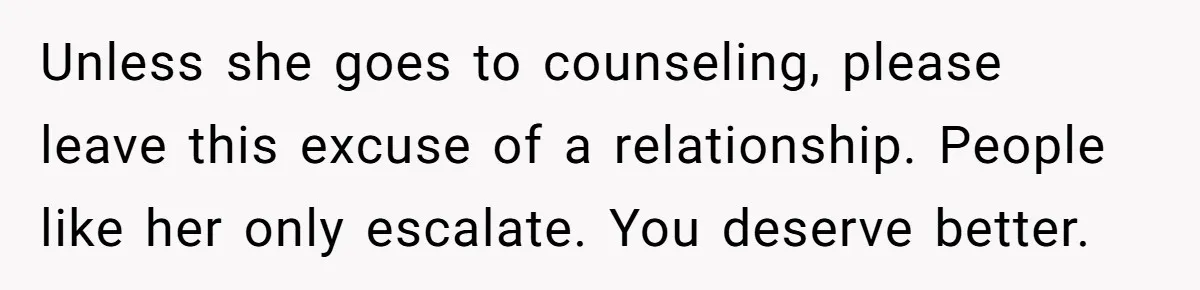 Man Thought He Married His Soulmate, Now Her Rules Make Him Question Everything Unless she goes to counseling, please leave this excuse of a relationship. People like her only escalate. You deserve better.