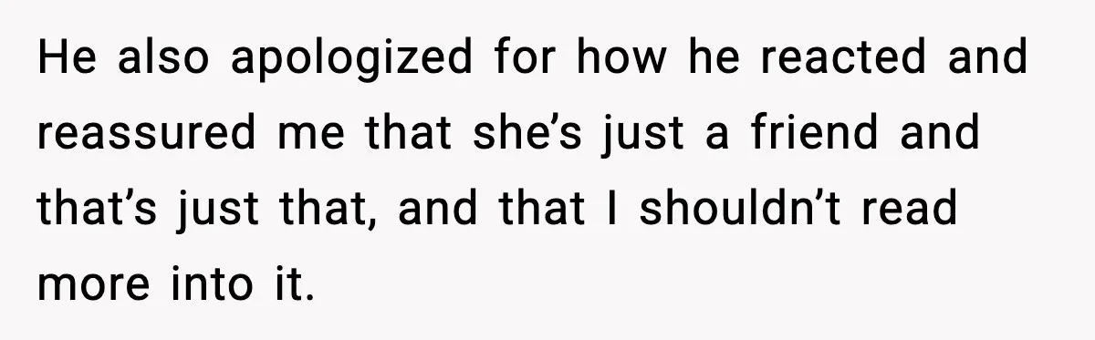 He also apologized for how he reacted and reassured me that she’s just a friend and that’s just that, and that I shouldn’t read more into it.