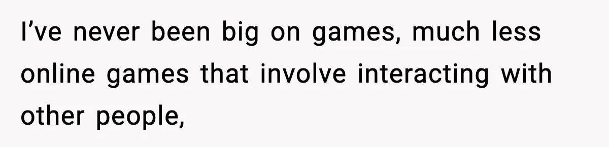 I’ve never been big on games, much less online games that involve interacting with other people,