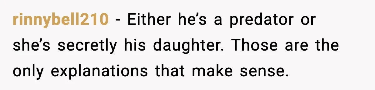 rinnybell210 - Either he’s a predator or she’s secretly his daughter. Those are the only explanations that make sense.
