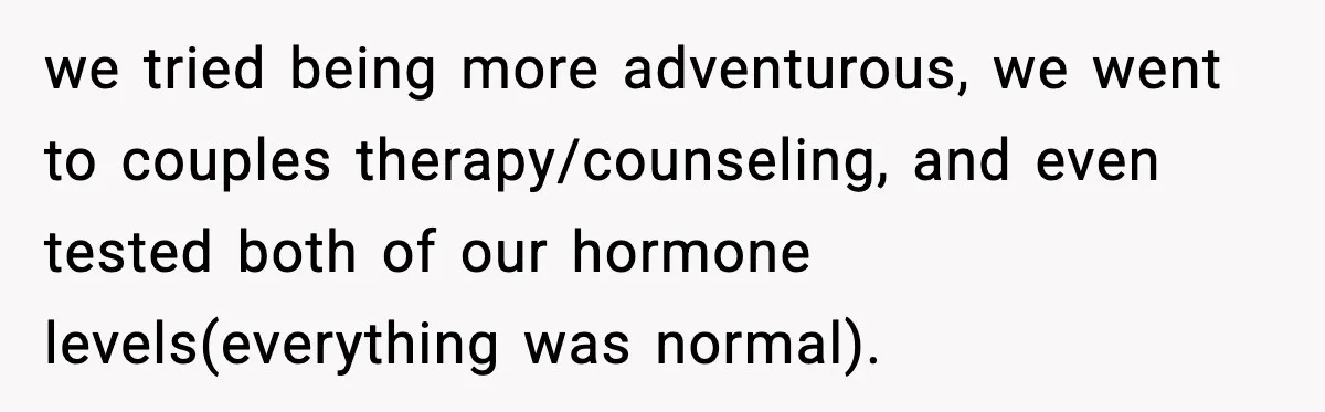 Husband Files For Divorce After Wife Reveals She’s Asexual, Then Finds Her Friend In His Bed we tried being more adventurous, we went to couples therapy/counseling, and even tested both of our hormone levels(everything was normal).