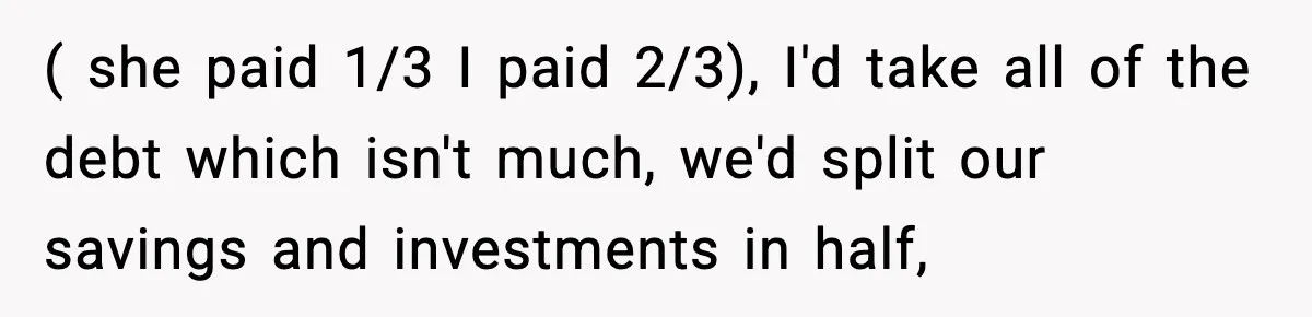 Husband Files For Divorce After Wife Reveals She’s Asexual, Then Finds Her Friend In His Bed ( she paid 1/3 I paid 2/3), I'd take all of the debt which isn't much, we'd split our savings and investments in half,