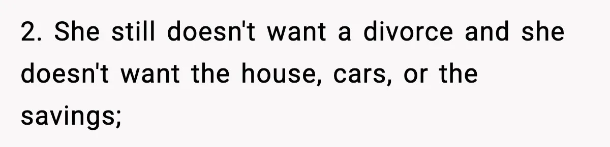 Husband Files For Divorce After Wife Reveals She’s Asexual, Then Finds Her Friend In His Bed 2. She still doesn't want a divorce and she doesn't want the house, cars, or the savings;
