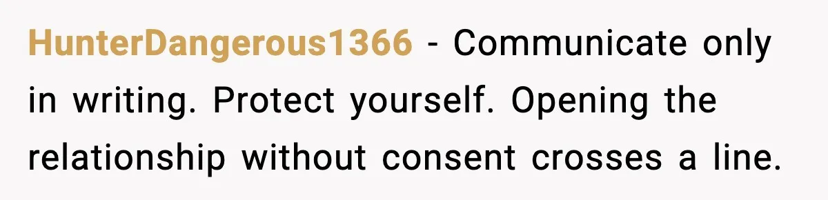 Husband Files For Divorce After Wife Reveals She’s Asexual, Then Finds Her Friend In His Bed HunterDangerous1366 - Communicate only in writing. Protect yourself. Opening the relationship without consent crosses a line.