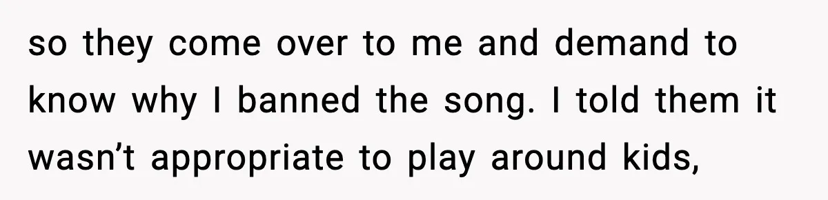 so they come over to me and demand to know why I banned the song. I told them it wasn’t appropriate to play around kids,