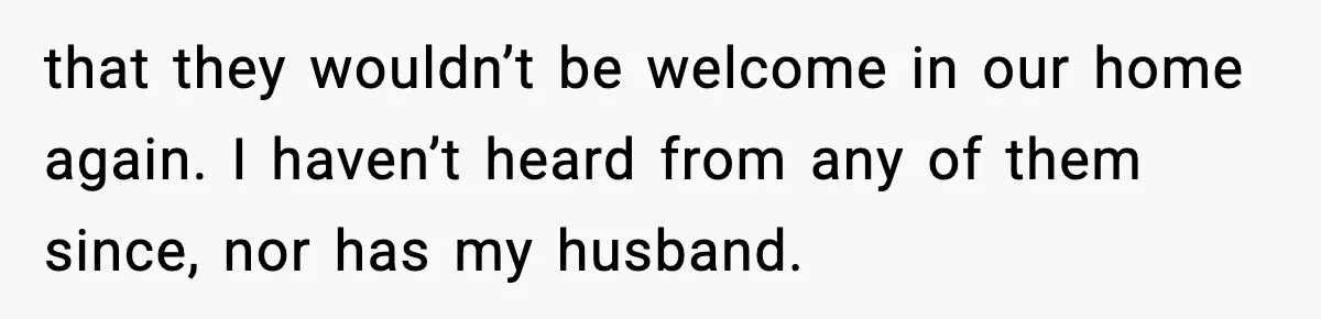 that they wouldn’t be welcome in our home again. I haven’t heard from any of them since, nor has my husband.
