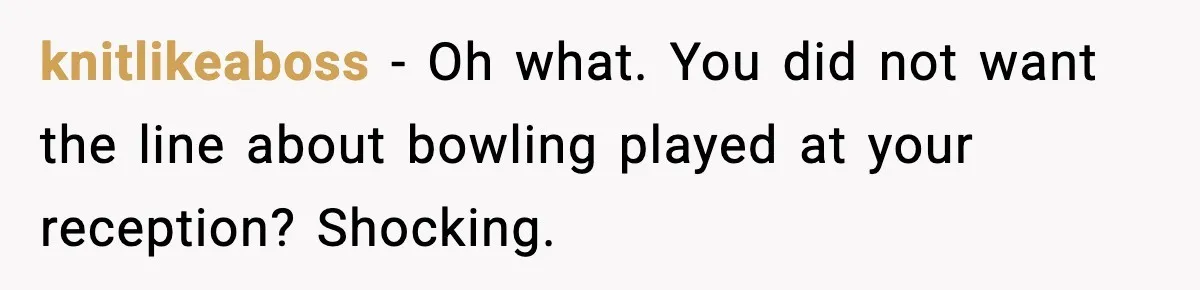 knitlikeaboss - Oh what. You did not want the line about bowling played at your reception? Shocking.