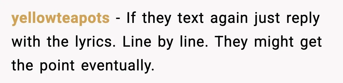 yellowteapots - If they text again just reply with the lyrics. Line by line. They might get the point eventually.