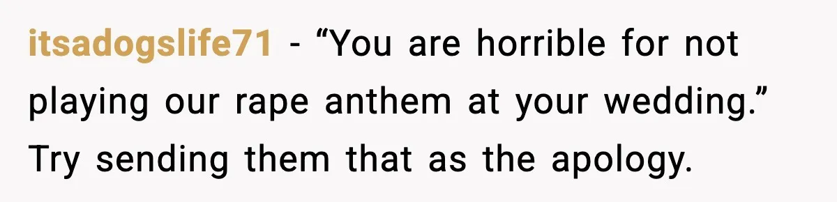 itsadogslife71 - “You are horrible for not playing our rape anthem at your wedding.” Try sending them that as the apology.