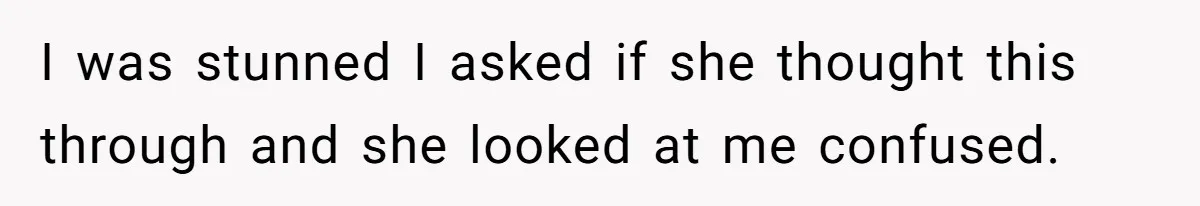 I was stunned I asked if she thought this through and she looked at me confused.