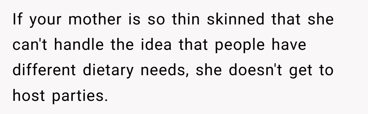 If your mother is so thin skinned that she can't handle the idea that people have different dietary needs, she doesn't get to host parties.