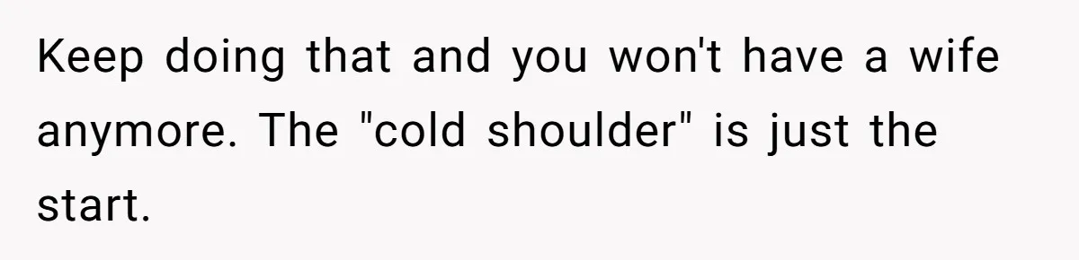 Keep doing that and you won't have a wife anymore. The "cold shoulder" is just the start.