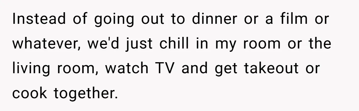 Roommates Ban One Man’s Boyfriend From Visiting, But Everyone Else’s Partner Is Fine Instead of going out to dinner or a film or whatever, we'd just chill in my room or the living room, watch TV and get takeout or cook together.