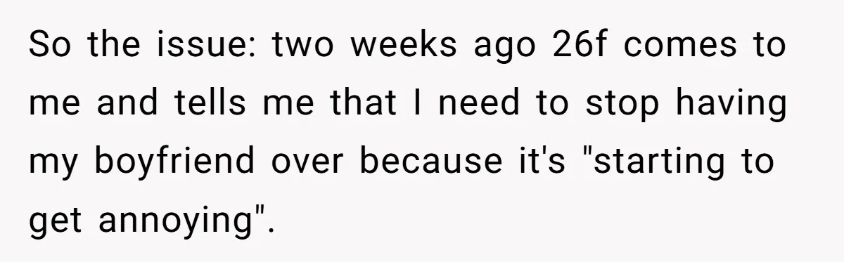Roommates Ban One Man’s Boyfriend From Visiting, But Everyone Else’s Partner Is Fine So the issue: two weeks ago 26f comes to me and tells me that I need to stop having my boyfriend over because it's "starting to get annoying".
