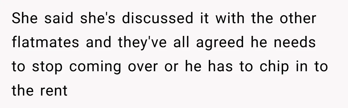 Roommates Ban One Man’s Boyfriend From Visiting, But Everyone Else’s Partner Is Fine She said she's discussed it with the other flatmates and they've all agreed he needs to stop coming over or he has to chip in to the rent