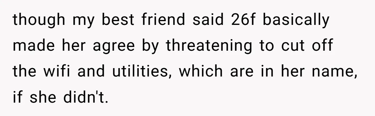Roommates Ban One Man’s Boyfriend From Visiting, But Everyone Else’s Partner Is Fine though my best friend said 26f basically made her agree by threatening to cut off the wifi and utilities, which are in her name, if she didn't.