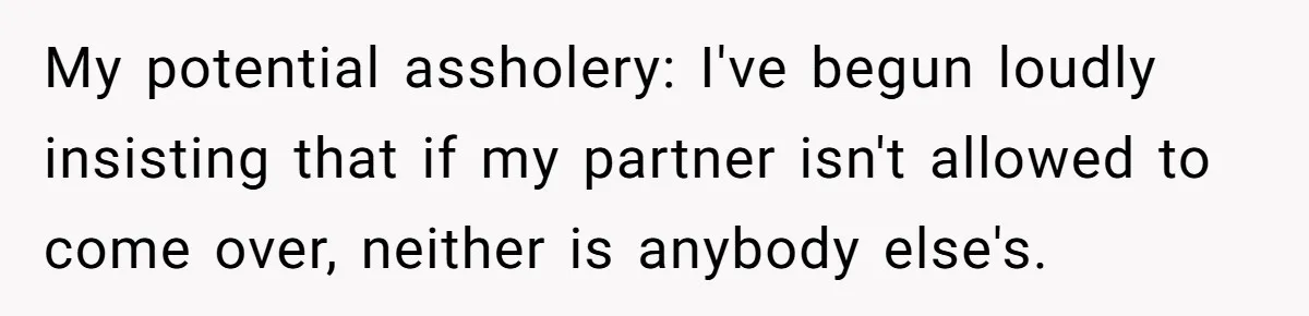Roommates Ban One Man’s Boyfriend From Visiting, But Everyone Else’s Partner Is Fine My potential assholery: I've begun loudly insisting that if my partner isn't allowed to come over, neither is anybody else's.