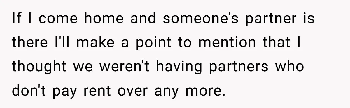 Roommates Ban One Man’s Boyfriend From Visiting, But Everyone Else’s Partner Is Fine If I come home and someone's partner is there I'll make a point to mention that I thought we weren't having partners who don't pay rent over any more.