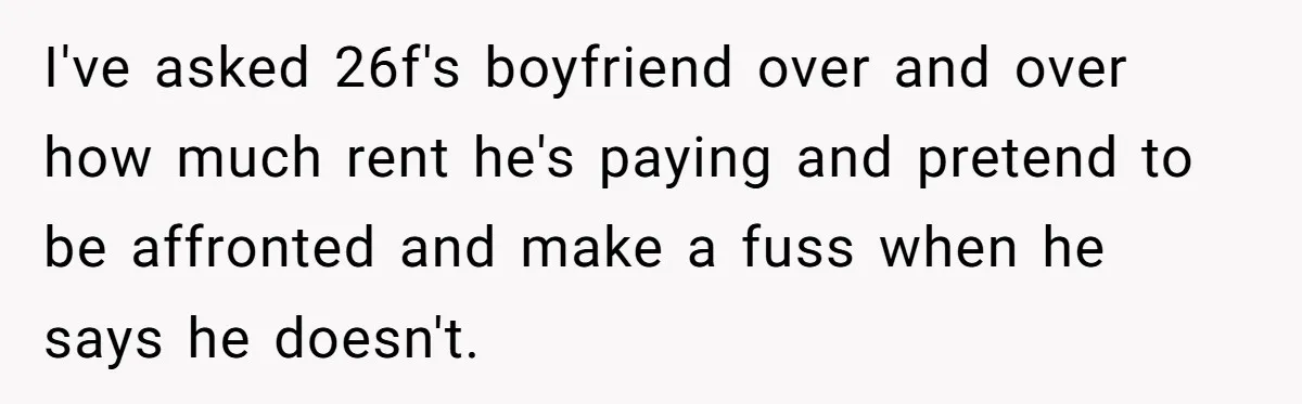 Roommates Ban One Man’s Boyfriend From Visiting, But Everyone Else’s Partner Is Fine I've asked 26f's boyfriend over and over how much rent he's paying and pretend to be affronted and make a fuss when he says he doesn't.