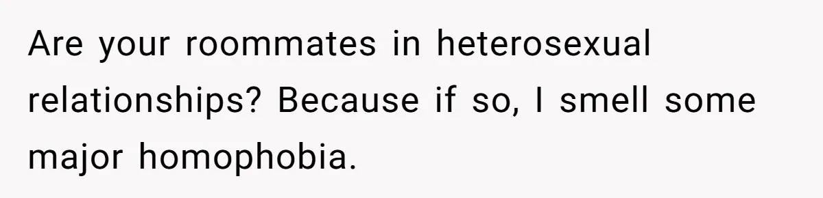 Roommates Ban One Man’s Boyfriend From Visiting, But Everyone Else’s Partner Is Fine Are your roommates in heterosexual relationships? Because if so, I smell some major homophobia.